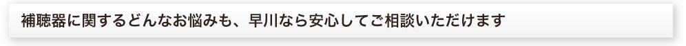 補聴器に関するどんなお悩みも、早川なら安心してご相談いただけます。